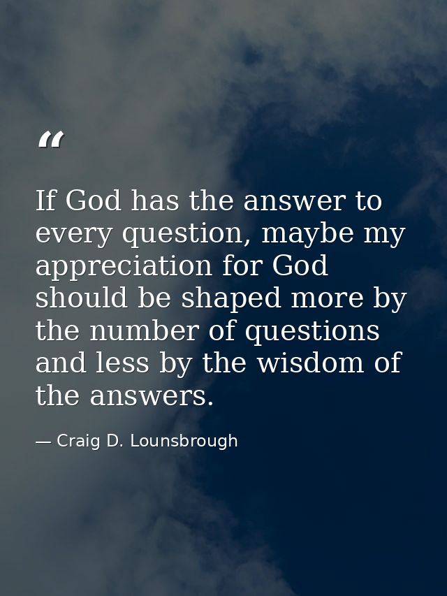 If God has the answer to every question, maybe my appreciation for God should be shaped more by the number of questions  — Craig D. Lounsbrough