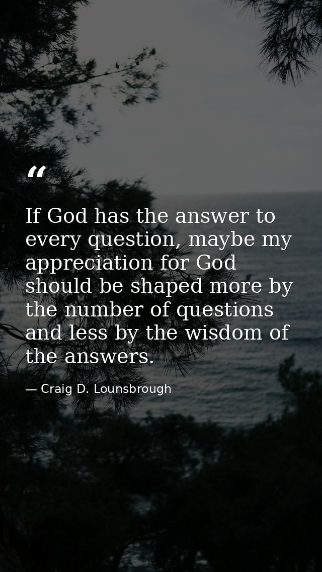 If God has the answer to every question, maybe my appreciation for God should be shaped more by the number of questions  — Craig D. Lounsbrough