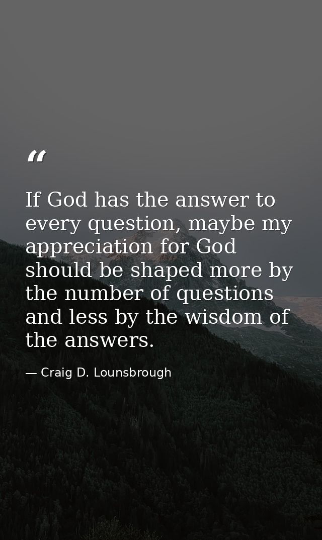 If God has the answer to every question, maybe my appreciation for God should be shaped more by the number of questions  — Craig D. Lounsbrough