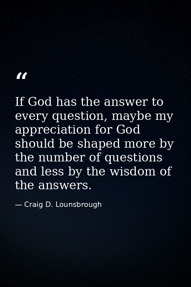 If God has the answer to every question, maybe my appreciation for God should be shaped more by the number of questions  — Craig D. Lounsbrough