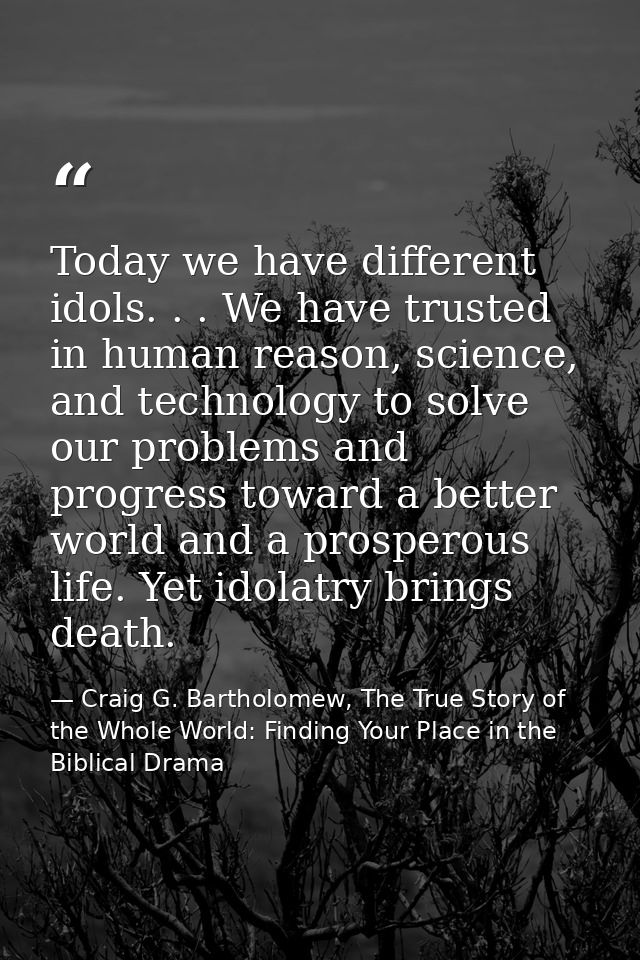 Today we have different idols. . . We have trusted in human reason, science, and technology to solve our problems and pr — Craig G. Bartholomew, The True Story of the Whole World: Finding Your Place in the Biblical Drama