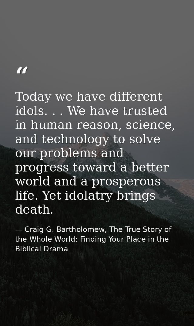 Today we have different idols. . . We have trusted in human reason, science, and technology to solve our problems and pr — Craig G. Bartholomew, The True Story of the Whole World: Finding Your Place in the Biblical Drama