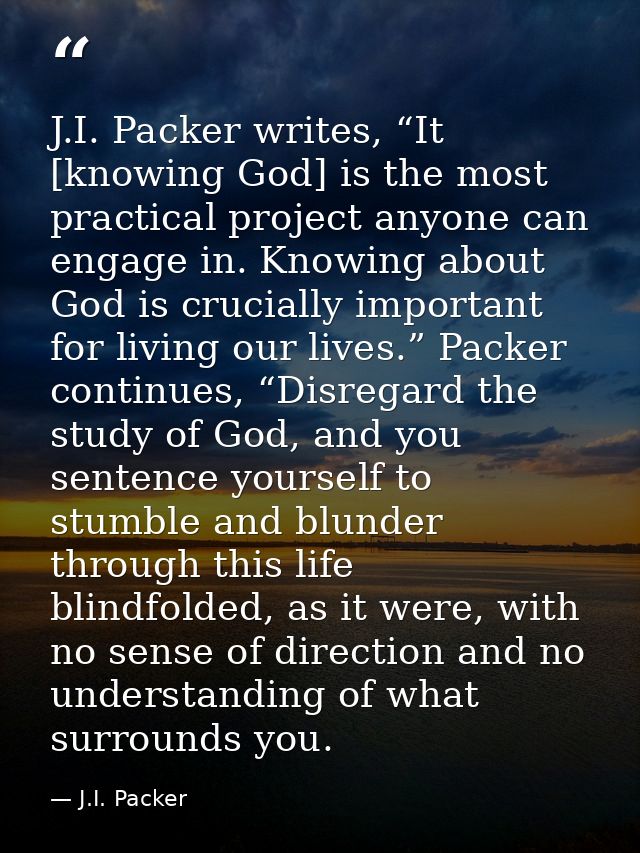 J.I. Packer writes, “It [knowing God] is the most practical project anyone can engage in. Knowing about God is crucially — J.I. Packer