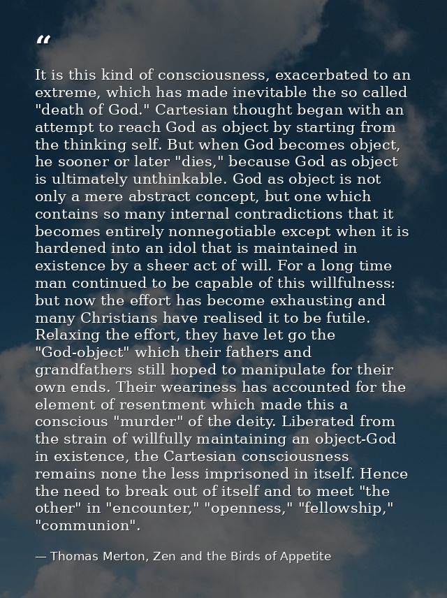 It is this kind of consciousness, exacerbated to an extreme, which has made inevitable the so called "death of God." Car — Thomas Merton, Zen and the Birds of Appetite