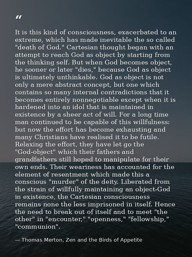 It is this kind of consciousness, exacerbated to an extreme, which has made inevitable the so called "death of God." Car — Thomas Merton, Zen and the Birds of Appetite