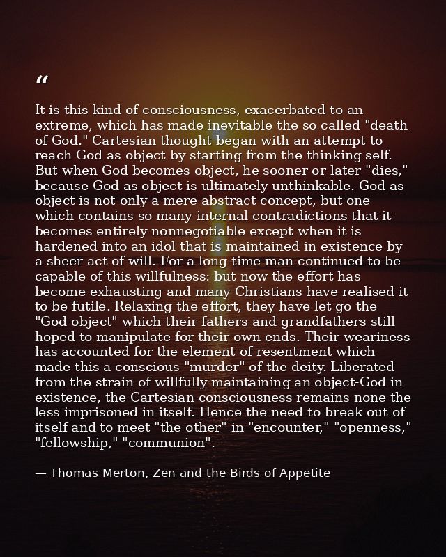 It is this kind of consciousness, exacerbated to an extreme, which has made inevitable the so called "death of God." Car — Thomas Merton, Zen and the Birds of Appetite