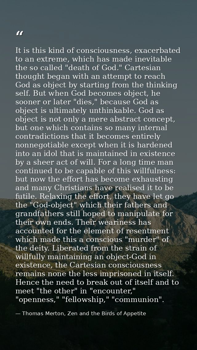 It is this kind of consciousness, exacerbated to an extreme, which has made inevitable the so called "death of God." Car — Thomas Merton, Zen and the Birds of Appetite