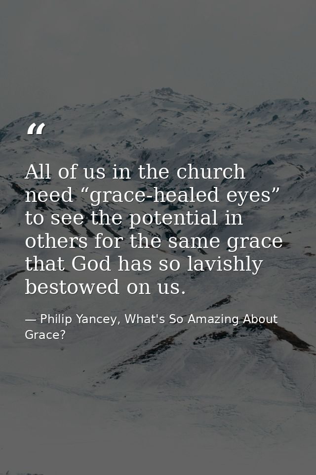 All of us in the church need “grace-healed eyes” to see the potential in others for the same grace that God has so lavis — Philip Yancey, What's So Amazing About Grace?