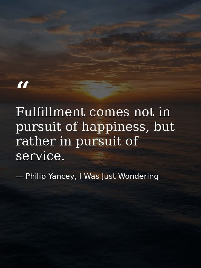 Fulfillment comes not in pursuit of happiness, but rather in pursuit of service. — Philip Yancey, I Was Just Wondering