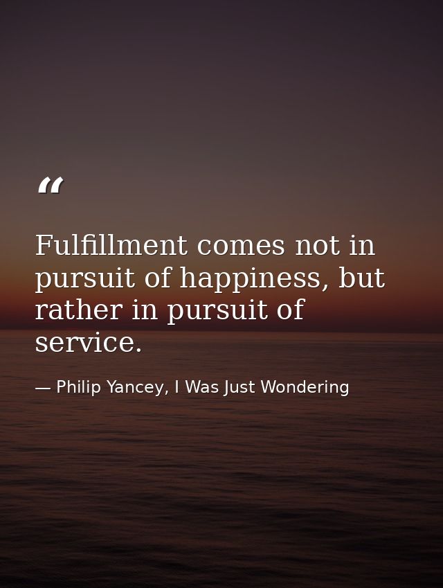 Fulfillment comes not in pursuit of happiness, but rather in pursuit of service. — Philip Yancey, I Was Just Wondering