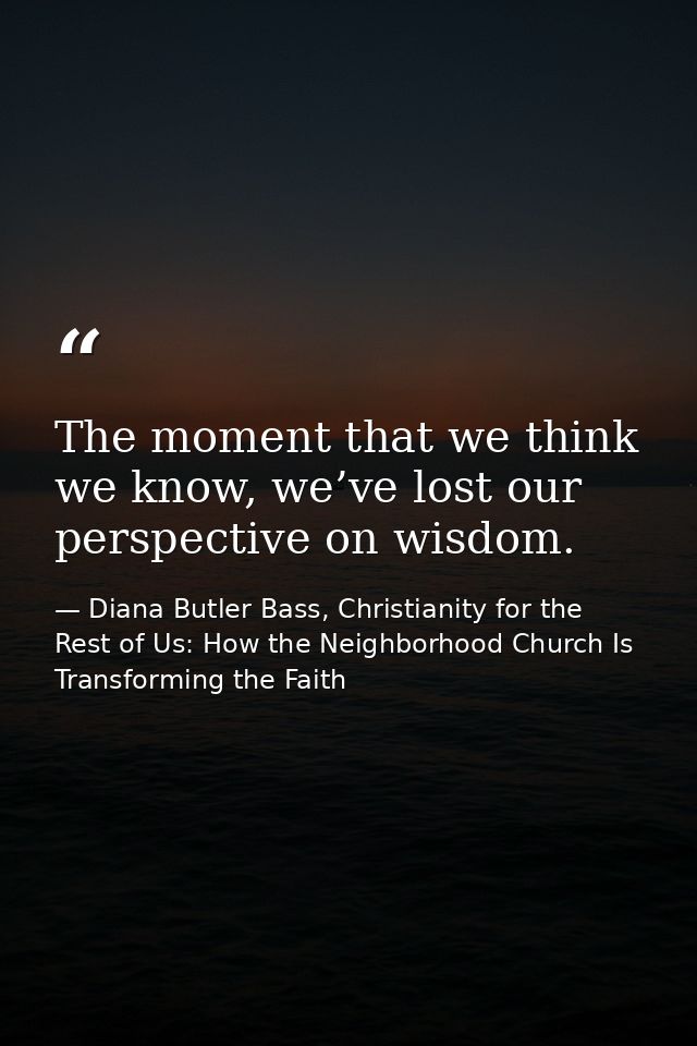 The moment that we think we know, we’ve lost our perspective on wisdom. — Diana Butler Bass, Christianity for the Rest of Us: How the Neighborhood Church Is Transforming the Faith