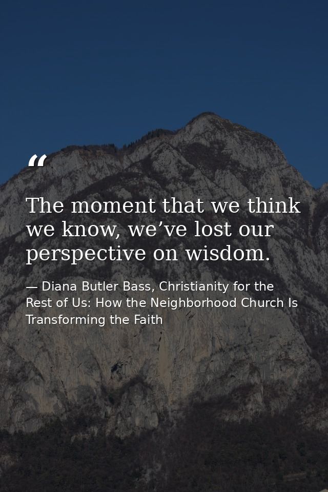 The moment that we think we know, we’ve lost our perspective on wisdom. — Diana Butler Bass, Christianity for the Rest of Us: How the Neighborhood Church Is Transforming the Faith