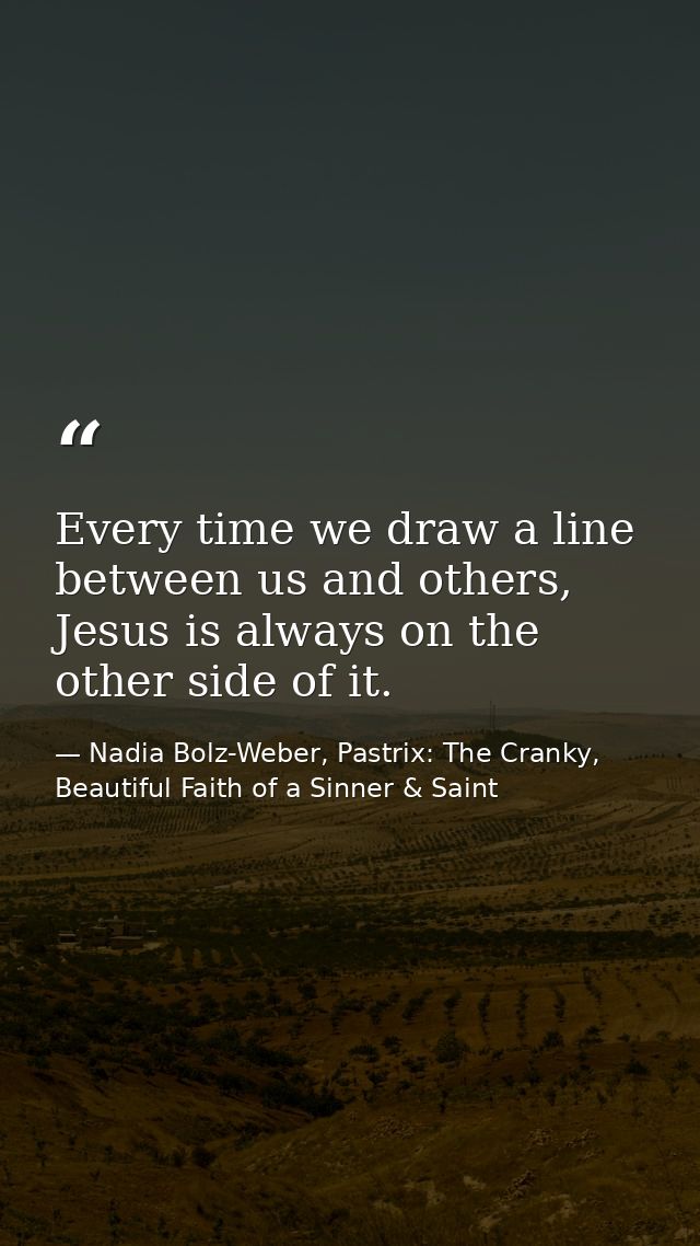 Every time we draw a line between us and others, Jesus is always on the other side of it. — Nadia Bolz-Weber, Pastrix: The Cranky, Beautiful Faith of a Sinner & Saint