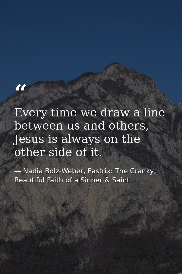 Every time we draw a line between us and others, Jesus is always on the other side of it. — Nadia Bolz-Weber, Pastrix: The Cranky, Beautiful Faith of a Sinner & Saint