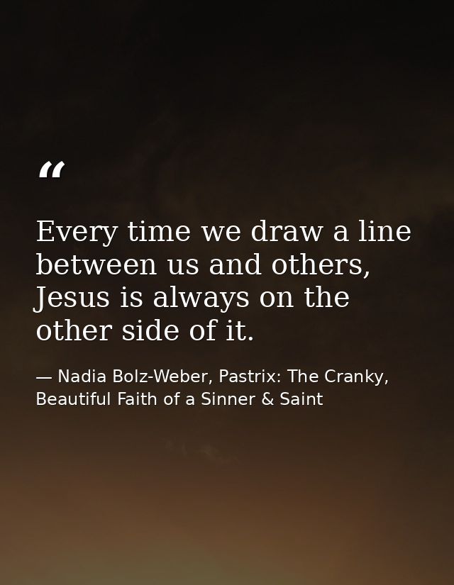 Every time we draw a line between us and others, Jesus is always on the other side of it. — Nadia Bolz-Weber, Pastrix: The Cranky, Beautiful Faith of a Sinner & Saint