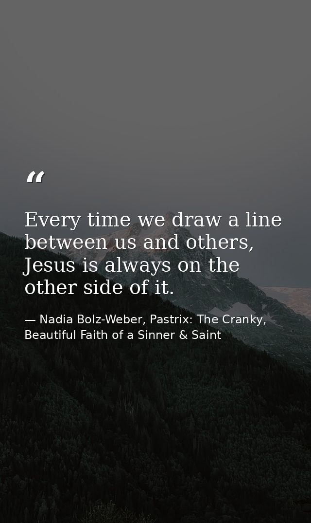 Every time we draw a line between us and others, Jesus is always on the other side of it. — Nadia Bolz-Weber, Pastrix: The Cranky, Beautiful Faith of a Sinner & Saint