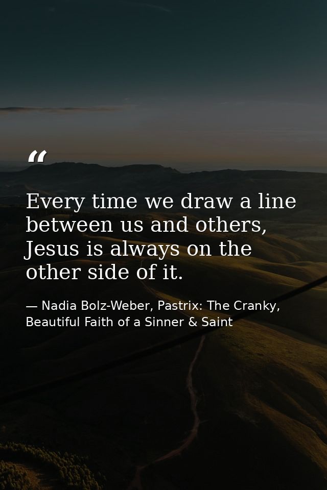 Every time we draw a line between us and others, Jesus is always on the other side of it. — Nadia Bolz-Weber, Pastrix: The Cranky, Beautiful Faith of a Sinner & Saint