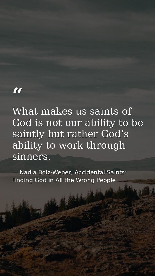 What makes us saints of God is not our ability to be saintly but rather God’s ability to work through sinners. — Nadia Bolz-Weber, Accidental Saints: Finding God in All the Wrong People
