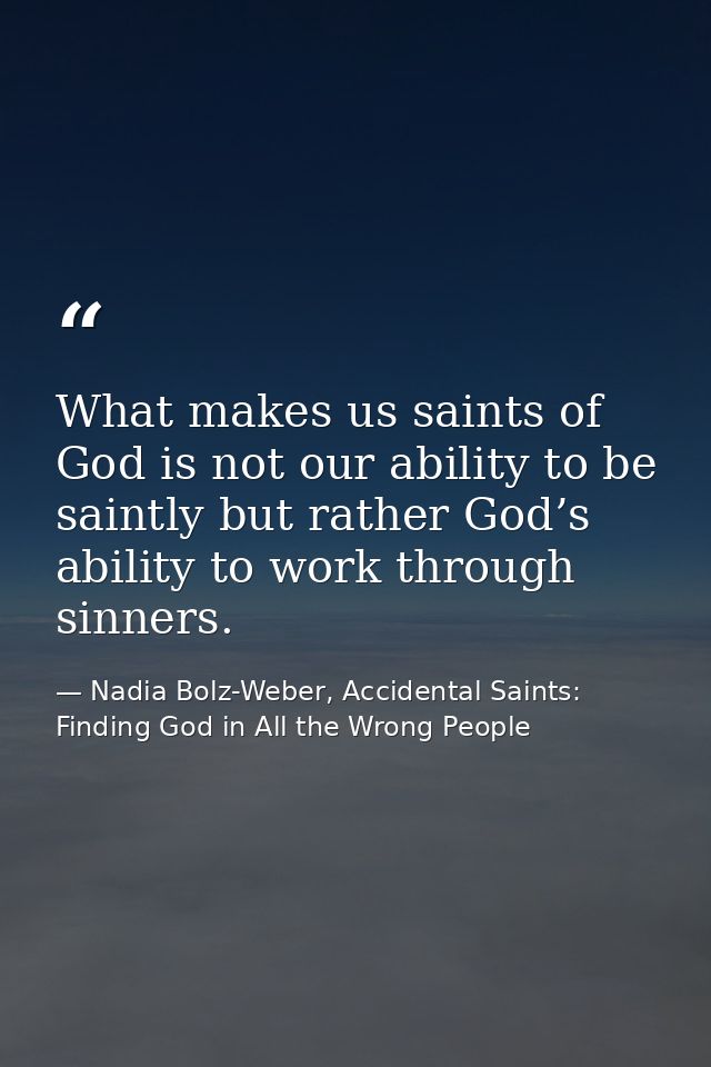 What makes us saints of God is not our ability to be saintly but rather God’s ability to work through sinners. — Nadia Bolz-Weber, Accidental Saints: Finding God in All the Wrong People