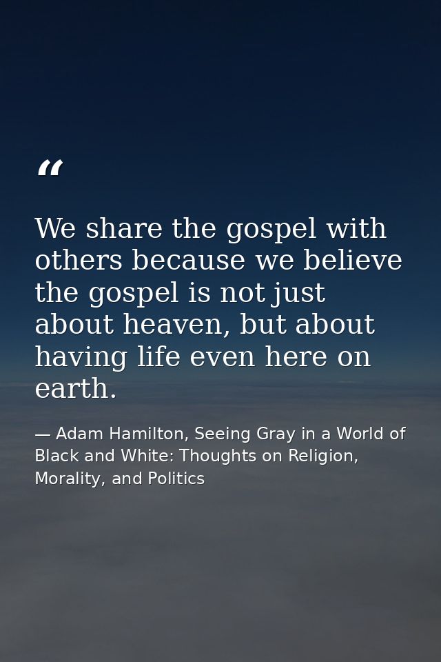 We share the gospel with others because we believe the gospel is not just about heaven, but about having life even here  — Adam Hamilton, Seeing Gray in a World of Black and White: Thoughts on Religion, Morality, and Politics