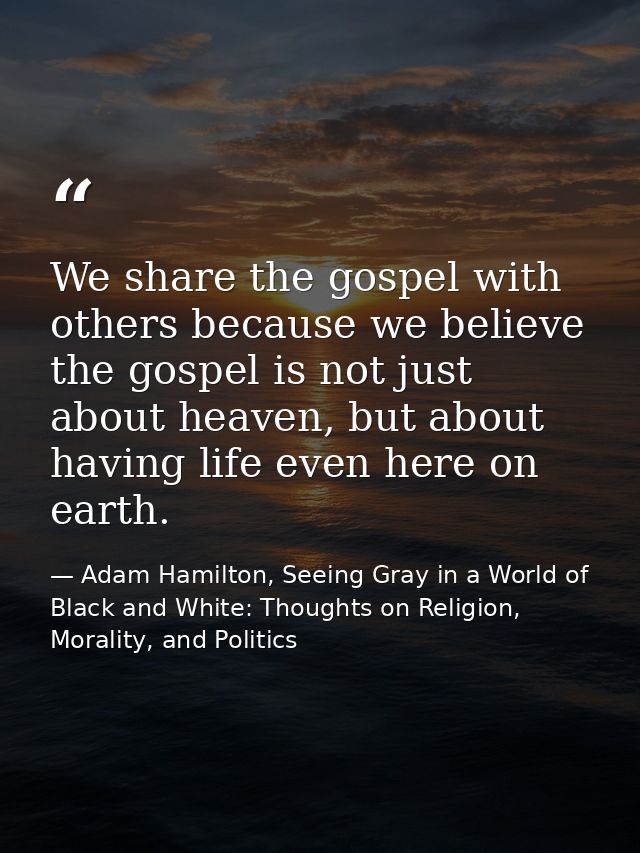 We share the gospel with others because we believe the gospel is not just about heaven, but about having life even here  — Adam Hamilton, Seeing Gray in a World of Black and White: Thoughts on Religion, Morality, and Politics
