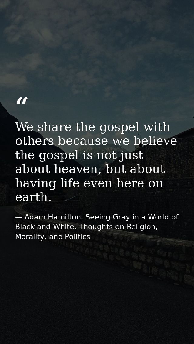 We share the gospel with others because we believe the gospel is not just about heaven, but about having life even here  — Adam Hamilton, Seeing Gray in a World of Black and White: Thoughts on Religion, Morality, and Politics