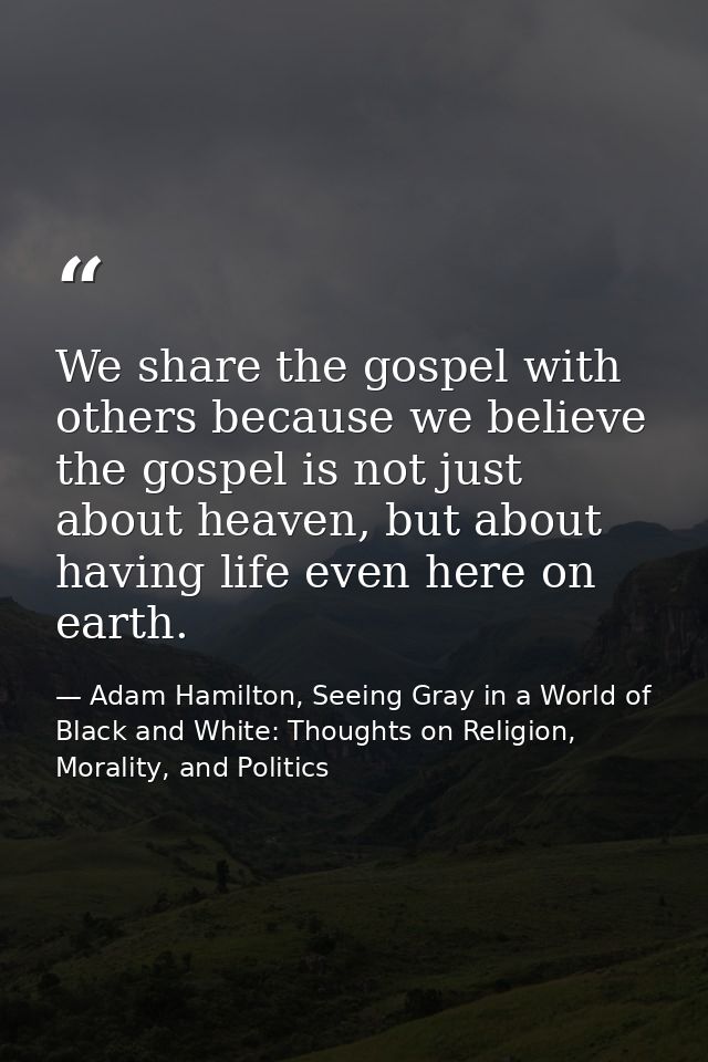 We share the gospel with others because we believe the gospel is not just about heaven, but about having life even here  — Adam Hamilton, Seeing Gray in a World of Black and White: Thoughts on Religion, Morality, and Politics
