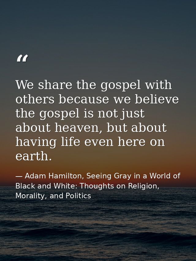 We share the gospel with others because we believe the gospel is not just about heaven, but about having life even here  — Adam Hamilton, Seeing Gray in a World of Black and White: Thoughts on Religion, Morality, and Politics