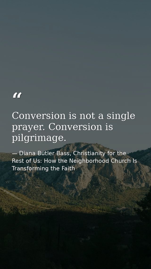 Conversion is not a single prayer. Conversion is pilgrimage. — Diana Butler Bass, Christianity for the Rest of Us: How the Neighborhood Church Is Transforming the Faith