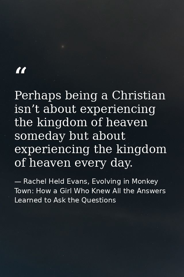 Perhaps being a Christian isn’t about experiencing the kingdom of heaven someday but about experiencing the kingdom of h — Rachel Held Evans, Evolving in Monkey Town: How a Girl Who Knew All the Answers Learned to Ask the Questions