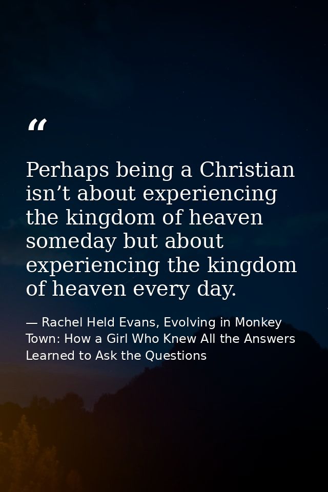 Perhaps being a Christian isn’t about experiencing the kingdom of heaven someday but about experiencing the kingdom of h — Rachel Held Evans, Evolving in Monkey Town: How a Girl Who Knew All the Answers Learned to Ask the Questions