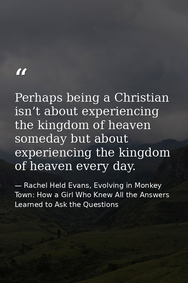 Perhaps being a Christian isn’t about experiencing the kingdom of heaven someday but about experiencing the kingdom of h — Rachel Held Evans, Evolving in Monkey Town: How a Girl Who Knew All the Answers Learned to Ask the Questions