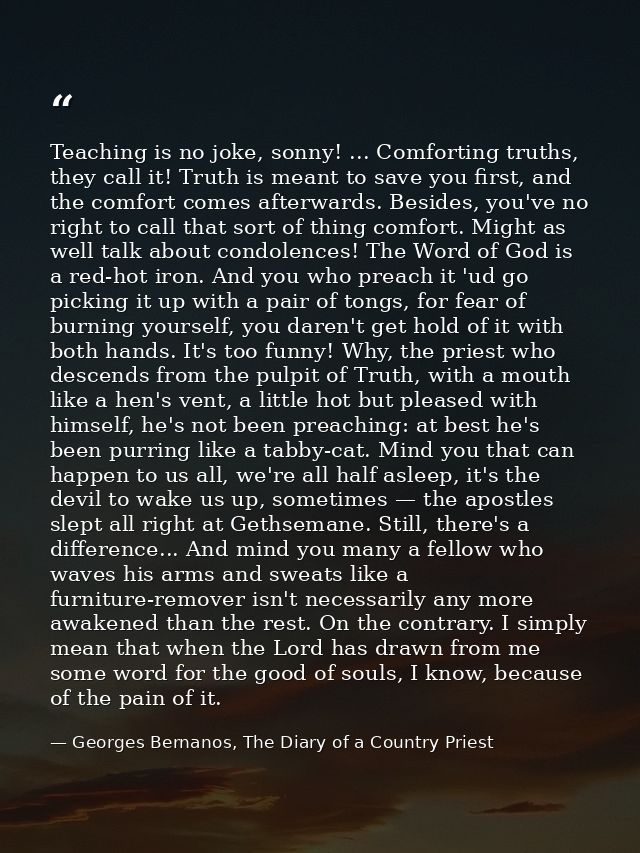 Teaching is no joke, sonny! ... Comforting truths, they call it! Truth is meant to save you first, and the comfort comes — Georges Bernanos, The Diary of a Country Priest