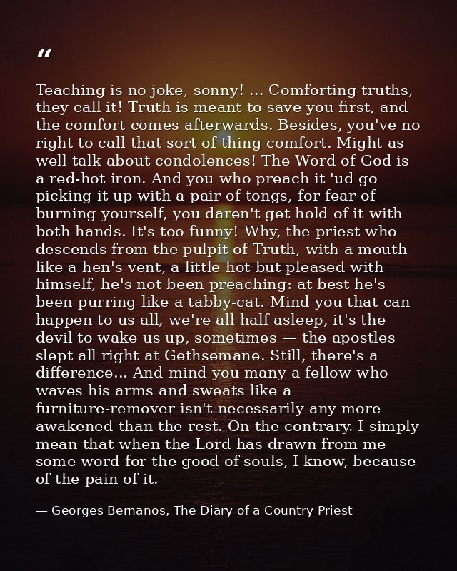 Teaching is no joke, sonny! ... Comforting truths, they call it! Truth is meant to save you first, and the comfort comes — Georges Bernanos, The Diary of a Country Priest