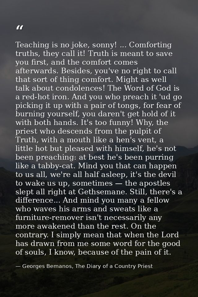 Teaching is no joke, sonny! ... Comforting truths, they call it! Truth is meant to save you first, and the comfort comes — Georges Bernanos, The Diary of a Country Priest