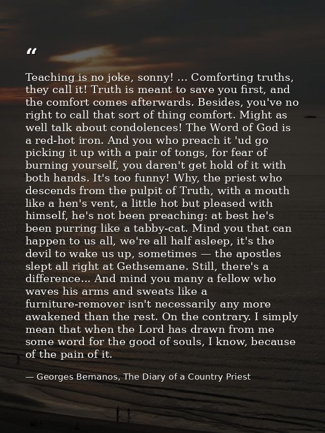 Teaching is no joke, sonny! ... Comforting truths, they call it! Truth is meant to save you first, and the comfort comes — Georges Bernanos, The Diary of a Country Priest