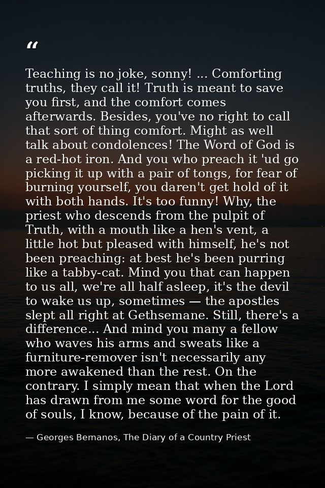 Teaching is no joke, sonny! ... Comforting truths, they call it! Truth is meant to save you first, and the comfort comes — Georges Bernanos, The Diary of a Country Priest