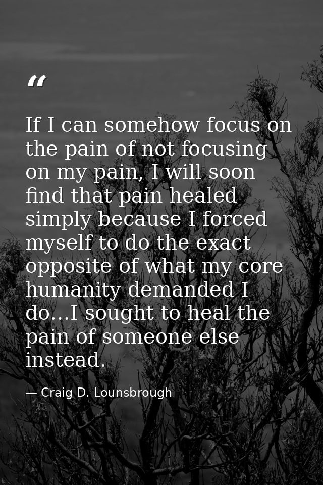 If I can somehow focus on the pain of not focusing on my pain, I will soon find that pain healed simply because I forced — Craig D. Lounsbrough