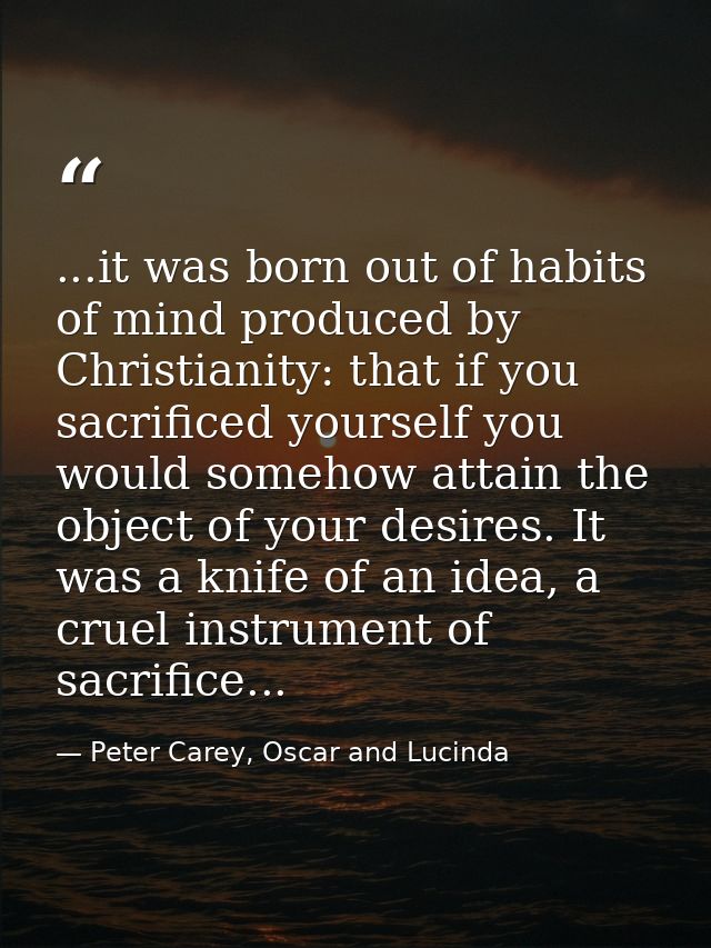 ...it was born out of habits of mind produced by Christianity: that if you sacrificed yourself you would somehow attain  — Peter Carey, Oscar and Lucinda