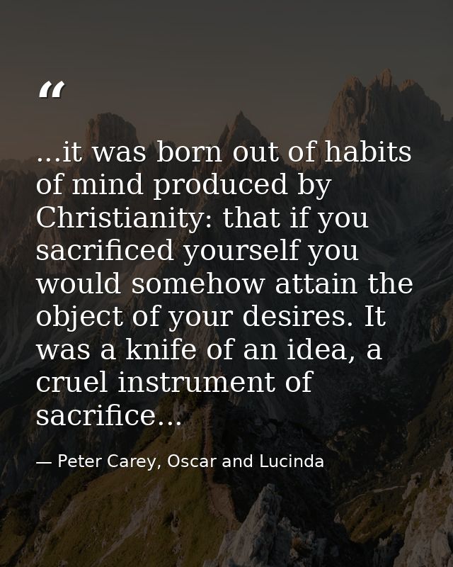 ...it was born out of habits of mind produced by Christianity: that if you sacrificed yourself you would somehow attain  — Peter Carey, Oscar and Lucinda