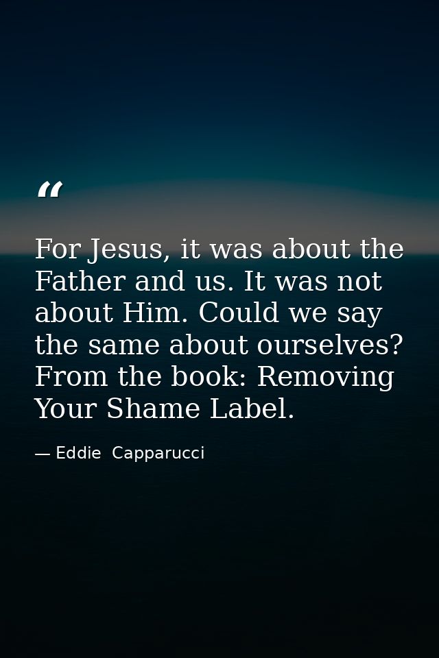 For Jesus, it was about the Father and us. It was not about Him. Could we say the same about ourselves? From the book: R — Eddie  Capparucci