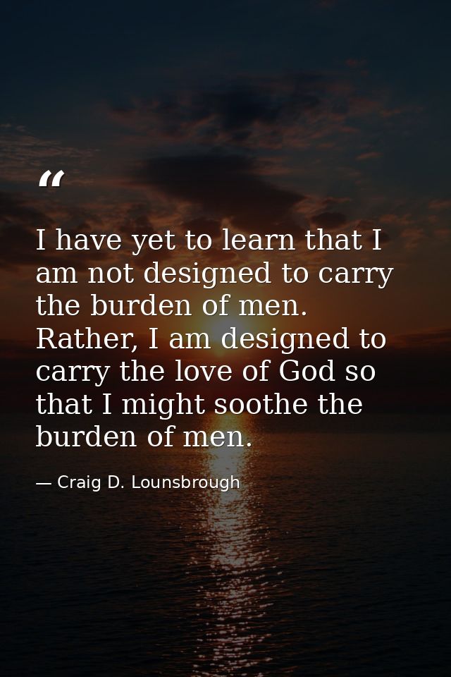 I have yet to learn that I am not designed to carry the burden of men. Rather, I am designed to carry the love of God so — Craig D. Lounsbrough