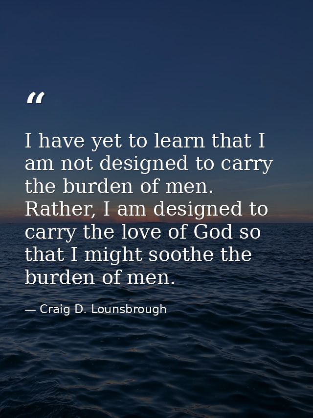 I have yet to learn that I am not designed to carry the burden of men. Rather, I am designed to carry the love of God so — Craig D. Lounsbrough