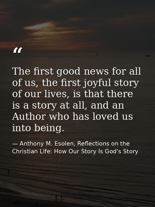 The first good news for all of us, the first joyful story of our lives, is that there is a story at all, and an Author w — Anthony M. Esolen, Reflections on the Christian Life: How Our Story Is God's Story