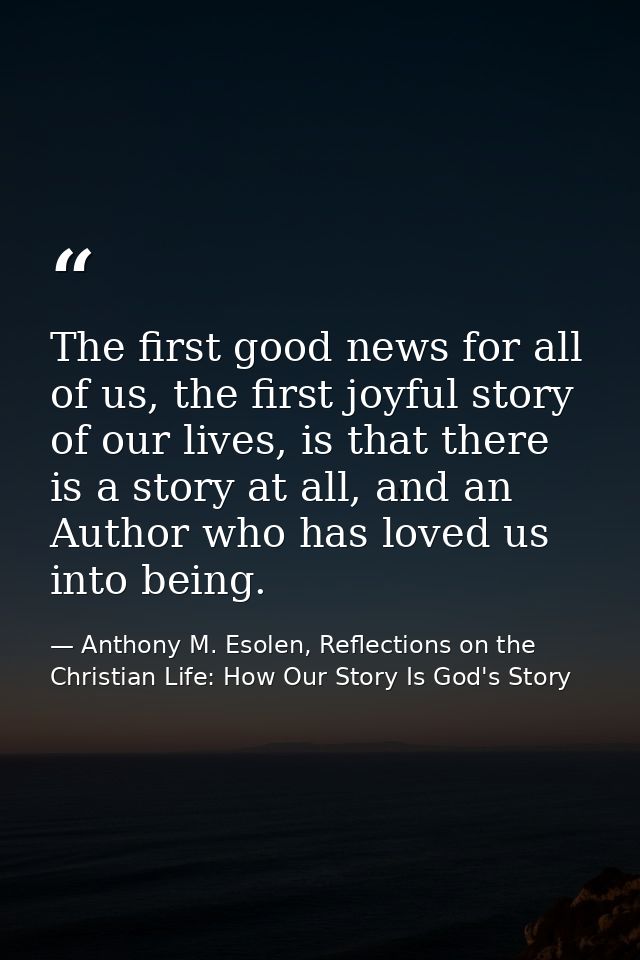 The first good news for all of us, the first joyful story of our lives, is that there is a story at all, and an Author w — Anthony M. Esolen, Reflections on the Christian Life: How Our Story Is God's Story