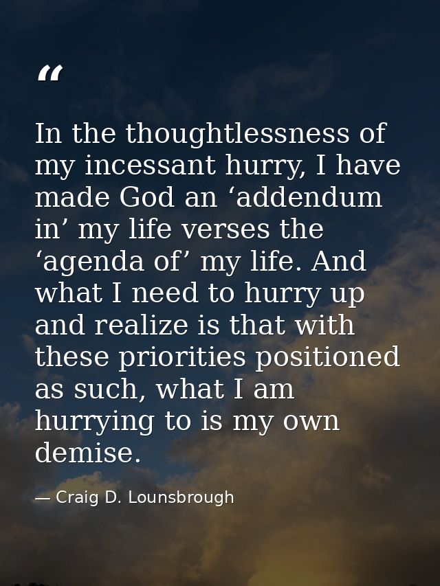 In the thoughtlessness of my incessant hurry, I have made God an ‘addendum in’ my life verses the ‘agenda of’ my life. A — Craig D. Lounsbrough