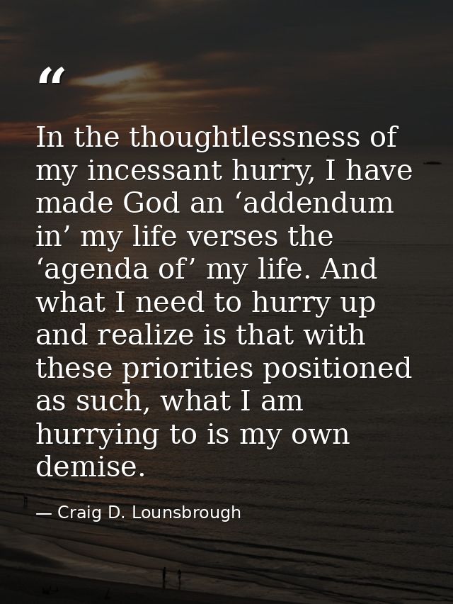 In the thoughtlessness of my incessant hurry, I have made God an ‘addendum in’ my life verses the ‘agenda of’ my life. A — Craig D. Lounsbrough