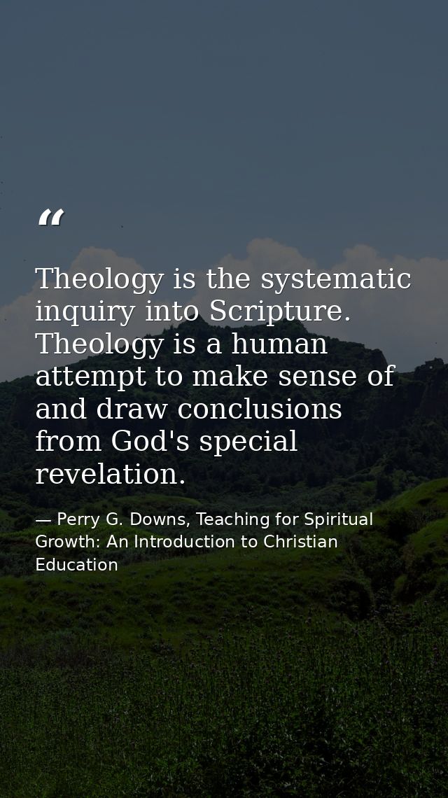 Theology is the systematic inquiry into Scripture. Theology is a human attempt to make sense of and draw conclusions fro — Perry G. Downs, Teaching for Spiritual Growth: An Introduction to Christian Education