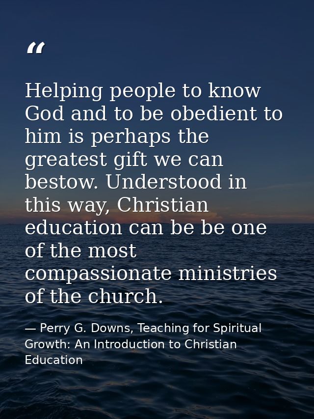 Helping people to know God and to be obedient to him is perhaps the greatest gift we can bestow. Understood in this way, — Perry G. Downs, Teaching for Spiritual Growth: An Introduction to Christian Education