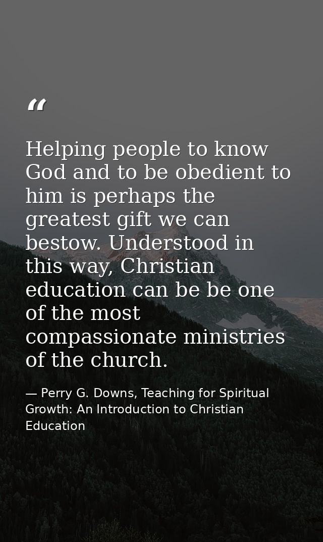 Helping people to know God and to be obedient to him is perhaps the greatest gift we can bestow. Understood in this way, — Perry G. Downs, Teaching for Spiritual Growth: An Introduction to Christian Education